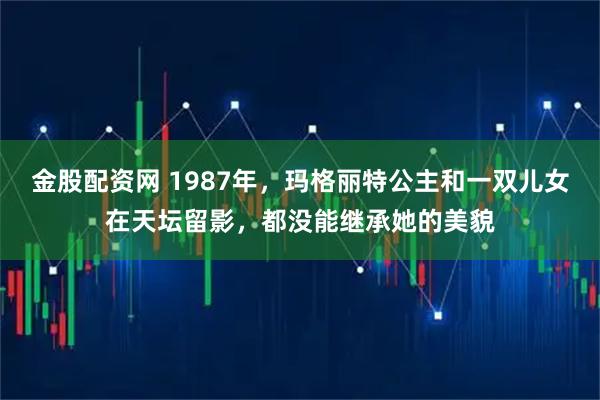 金股配资网 1987年，玛格丽特公主和一双儿女在天坛留影，都没能继承她的美貌
