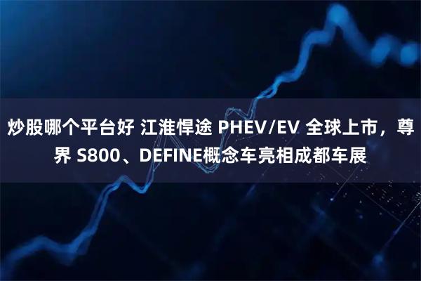 炒股哪个平台好 江淮悍途 PHEV/EV 全球上市，尊界 S800、DEFINE概念车亮相成都车展
