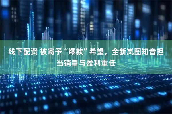 线下配资 被寄予“爆款”希望，全新岚图知音担当销量与盈利重任