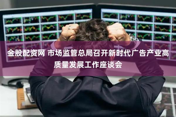 金股配资网 市场监管总局召开新时代广告产业高质量发展工作座谈会