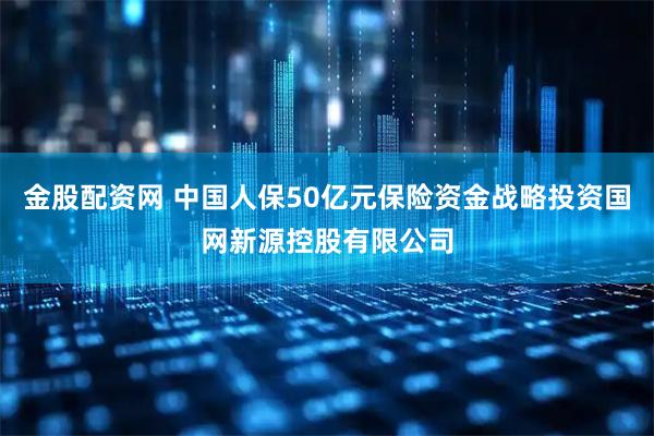 金股配资网 中国人保50亿元保险资金战略投资国网新源控股有限公司