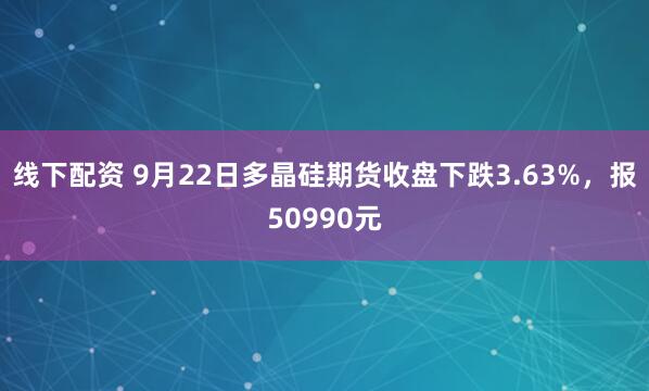 线下配资 9月22日多晶硅期货收盘下跌3.63%，报50990元
