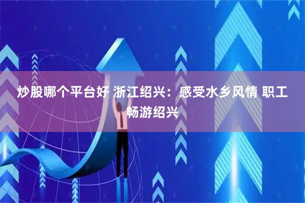 炒股哪个平台好 浙江绍兴：感受水乡风情&#32;职工畅游绍兴