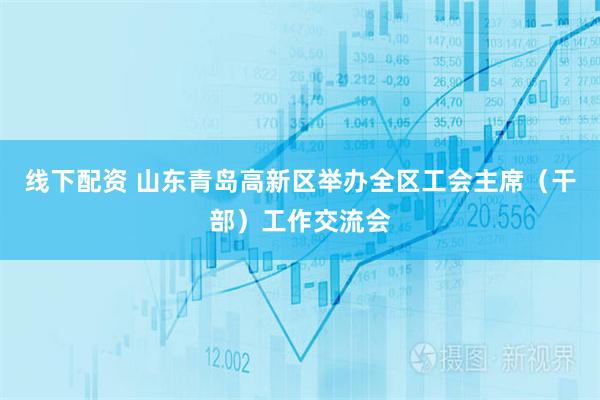 线下配资 山东青岛高新区举办全区工会主席（干部）工作交流会