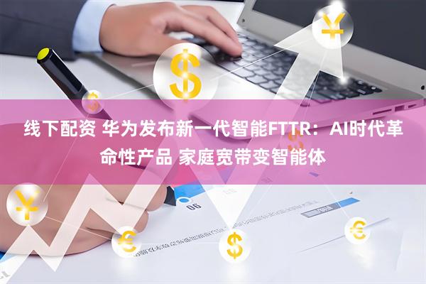 线下配资 华为发布新一代智能FTTR：AI时代革命性产品 家庭宽带变智能体