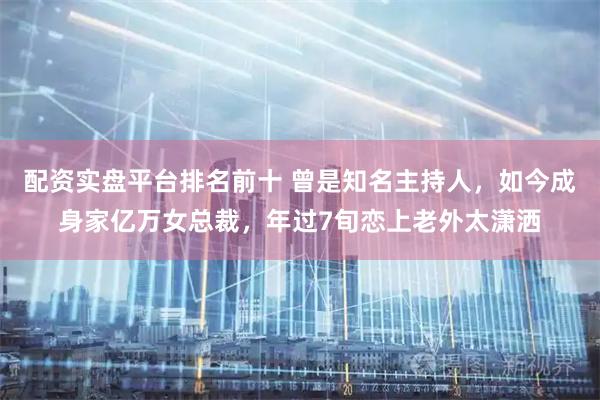 配资实盘平台排名前十 曾是知名主持人，如今成身家亿万女总裁，年过7旬恋上老外太潇洒