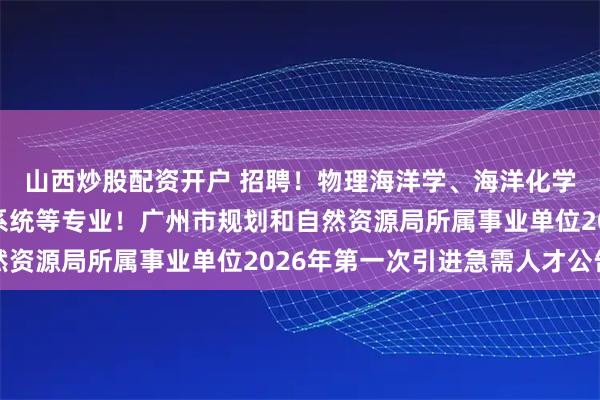 山西炒股配资开户 招聘！物理海洋学、海洋化学、地图学与地理信息系统等专业！广州市规划和自然资源局所属事业单位2026年第一次引进急需人才公告