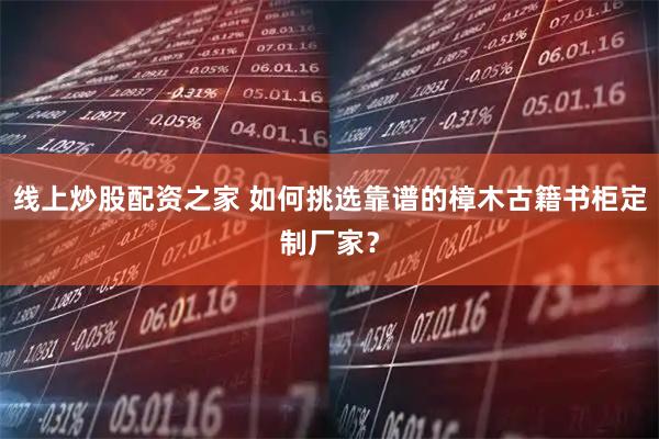 线上炒股配资之家 如何挑选靠谱的樟木古籍书柜定制厂家？