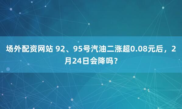 场外配资网站 92、95号汽油二涨超0.08元后，2月24日会降吗？