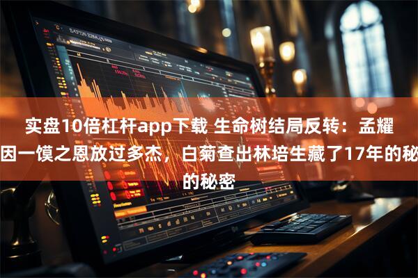 实盘10倍杠杆app下载 生命树结局反转：孟耀辉因一馍之恩放过多杰，白菊查出林培生藏了17年的秘密