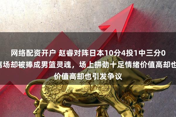 网络配资开户 赵睿对阵日本10分4投1中三分0中，5犯离场却被捧成男篮灵魂，场上拼劲十足情绪价值高却也引发争议