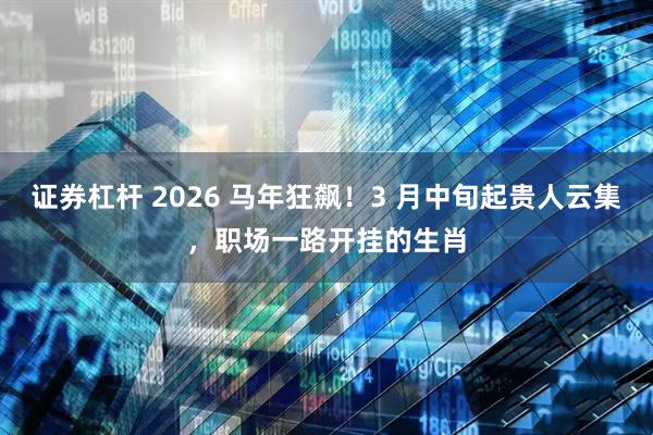 证券杠杆 2026 马年狂飙！3 月中旬起贵人云集，职场一路开挂的生肖