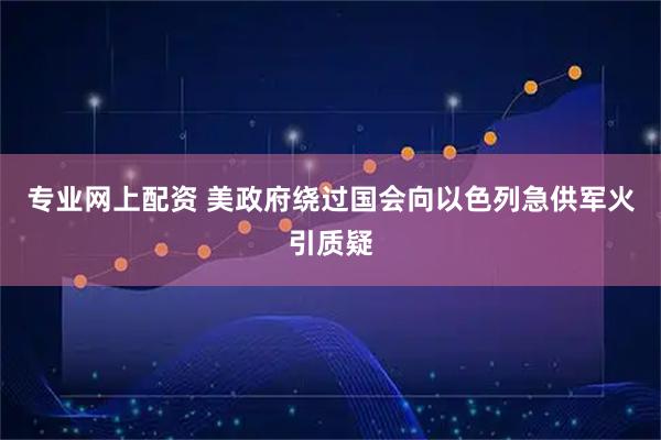 专业网上配资 美政府绕过国会向以色列急供军火引质疑
