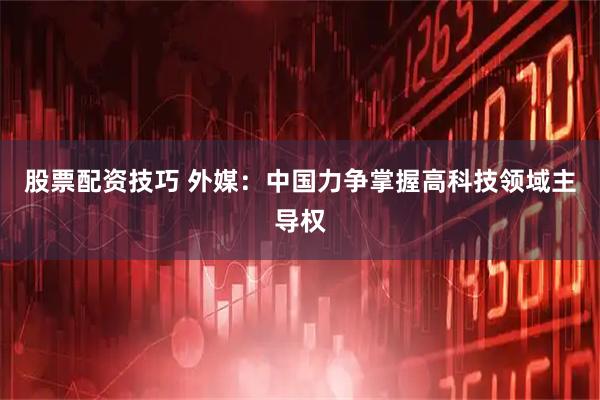 股票配资技巧 外媒：中国力争掌握高科技领域主导权