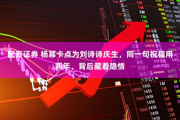 配资证券 杨幂卡点为刘诗诗庆生，同一句祝福用两年，背后藏着隐情
