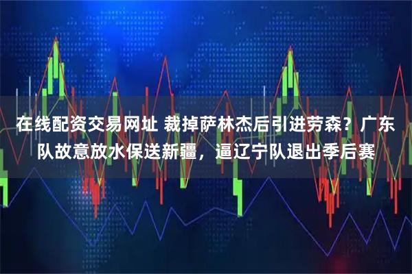 在线配资交易网址 裁掉萨林杰后引进劳森？广东队故意放水保送新疆，逼辽宁队退出季后赛