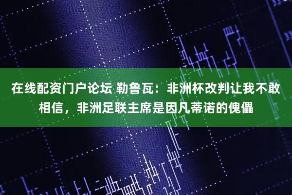 在线配资门户论坛 勒鲁瓦：非洲杯改判让我不敢相信，非洲足联主席是因凡蒂诺的傀儡