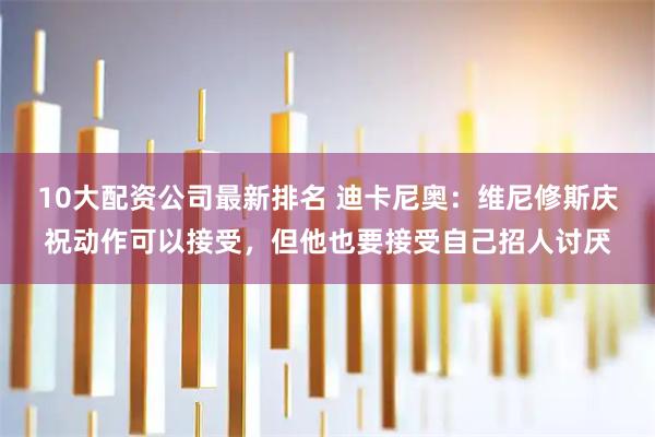 10大配资公司最新排名 迪卡尼奥：维尼修斯庆祝动作可以接受，但他也要接受自己招人讨厌