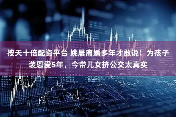 按天十倍配资平台 姚晨离婚多年才敢说！为孩子装恩爱5年，今带儿女挤公交太真实