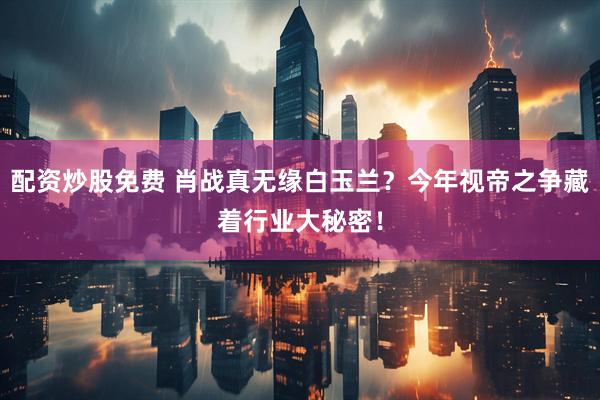 配资炒股免费 肖战真无缘白玉兰？今年视帝之争藏着行业大秘密！