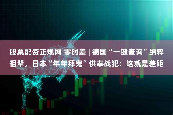 股票配资正规网 零时差 | 德国“一键查询”纳粹祖辈，日本“年年拜鬼”供奉战犯：这就是差距