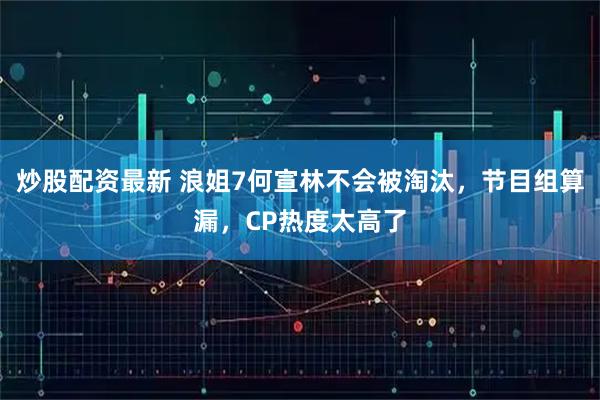 炒股配资最新 浪姐7何宣林不会被淘汰，节目组算漏，CP热度太高了