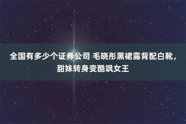 全国有多少个证券公司 毛晓彤黑裙露背配白靴，甜妹转身变酷飒女王