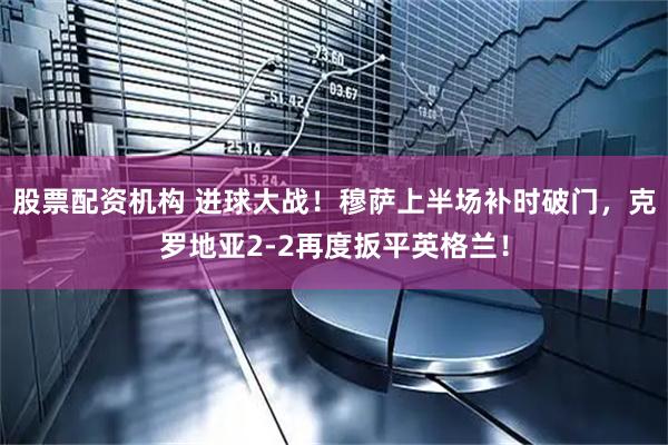 股票配资机构 进球大战！穆萨上半场补时破门，克罗地亚2-2再度扳平英格兰！