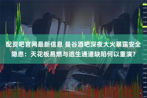 配资吧官网最新信息 曼谷酒吧深夜大火暴露安全隐患：天花板易燃与逃生通道缺陷何以重演？