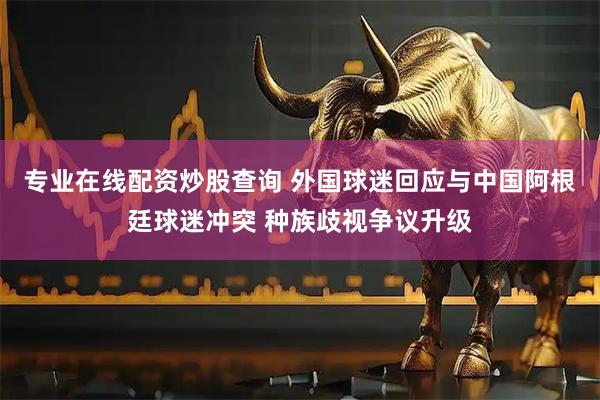 专业在线配资炒股查询 外国球迷回应与中国阿根廷球迷冲突 种族歧视争议升级