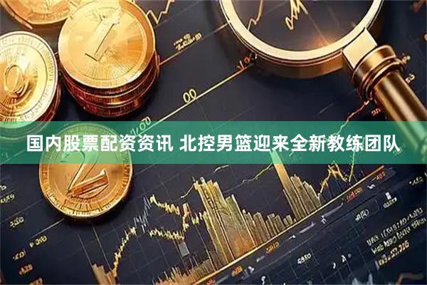 国内股票配资资讯 北控男篮迎来全新教练团队
