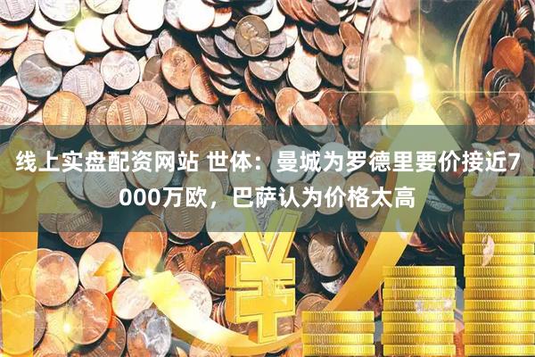 线上实盘配资网站 世体：曼城为罗德里要价接近7000万欧，巴萨认为价格太高
