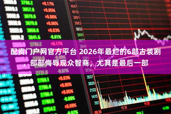 配资门户网官方平台 2026年最烂的6部古装剧，部部侮辱观众智商，尤其是最后一部