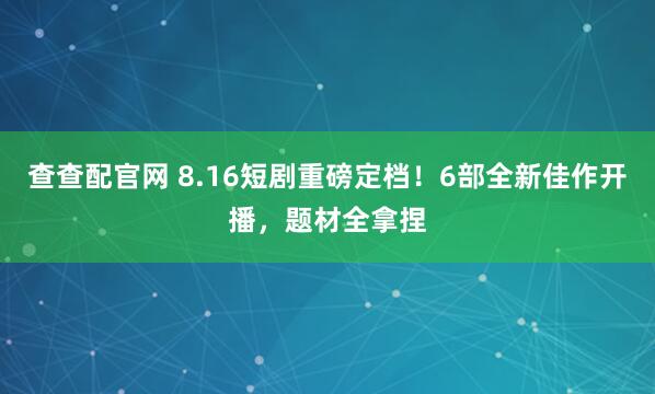 查查配官网 8.16短剧重磅定档！6部全新佳作开播，题材全拿捏